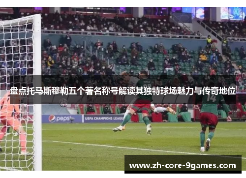 盘点托马斯穆勒五个著名称号解读其独特球场魅力与传奇地位