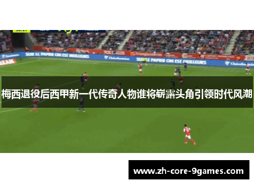 梅西退役后西甲新一代传奇人物谁将崭露头角引领时代风潮